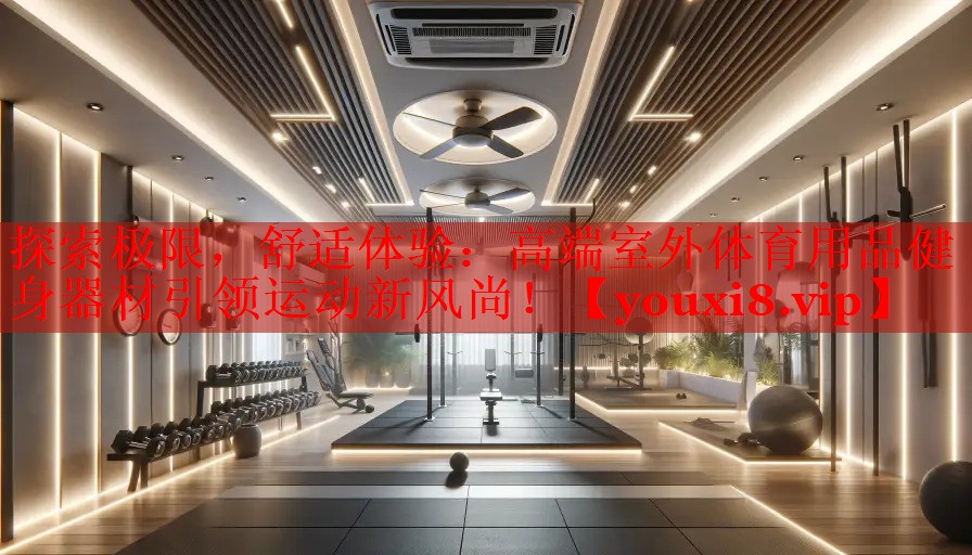 探索极限，舒适体验：高端室外体育用品健身器材引领运动新风尚！