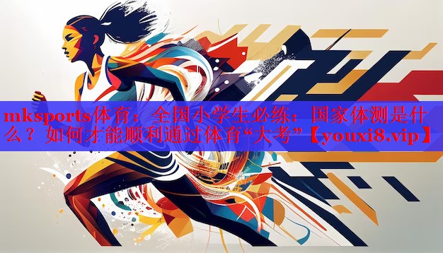 mksports体育：全国小学生必练：国家体测是什么？如何才能顺利通过体育“大考”