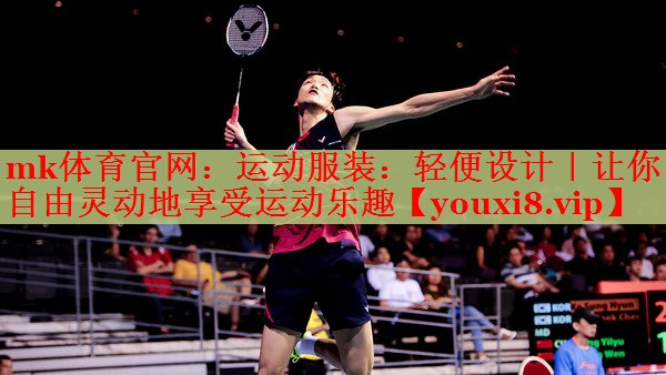 mk体育官网：运动服装：轻便设计｜让你自由灵动地享受运动乐趣