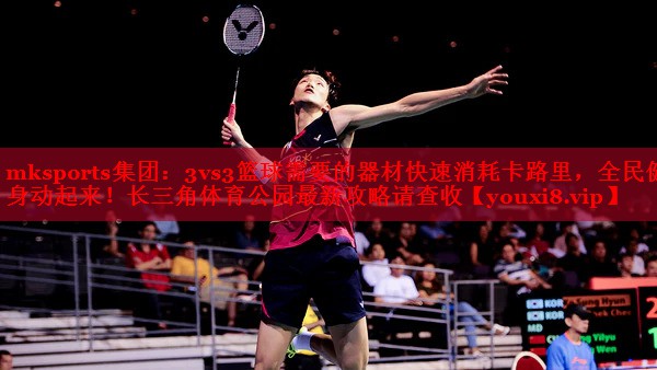 mksports集团：3vs3篮球需要的器材快速消耗卡路里，全民健身动起来！长三角体育公园最新攻略请查收