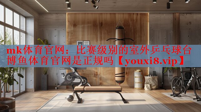 mk体育官网：比赛级别的室外乒乓球台博鱼体育官网是正规吗