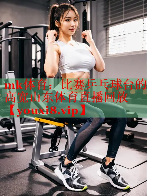 mk体育：比赛乒乓球台的高宽山东体育直播回放
