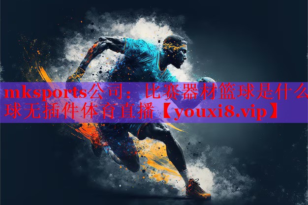 mksports公司：比赛器材篮球是什么球无插件体育直播
