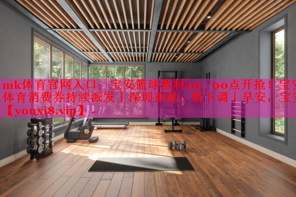 mk体育官网入口：宝安篮球器材10：00点开抢！宝安体育消费券持续派发丨深圳重磅：将下调丨早安，宝安