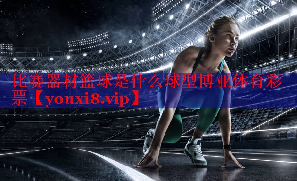 比赛器材篮球是什么球型博亚体育彩票