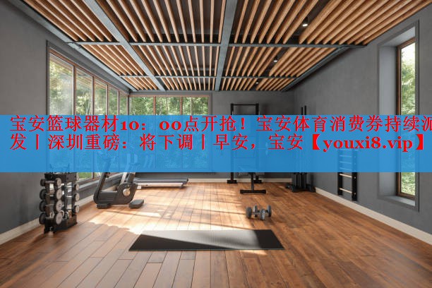 宝安篮球器材10：00点开抢！宝安体育消费券持续派发丨深圳重磅：将下调丨早安，宝安