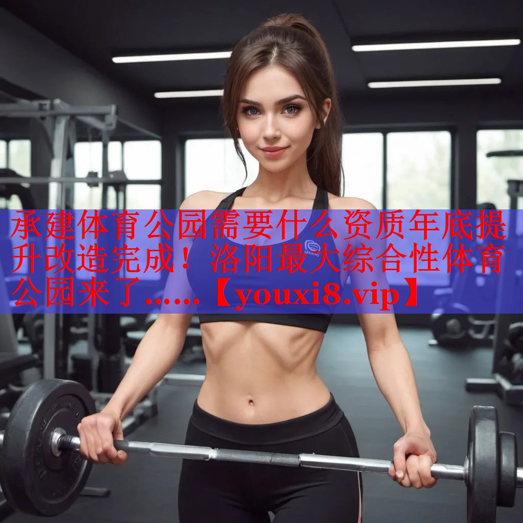 承建体育公园需要什么资质年底提升改造完成！洛阳最大综合性体育公园来了……