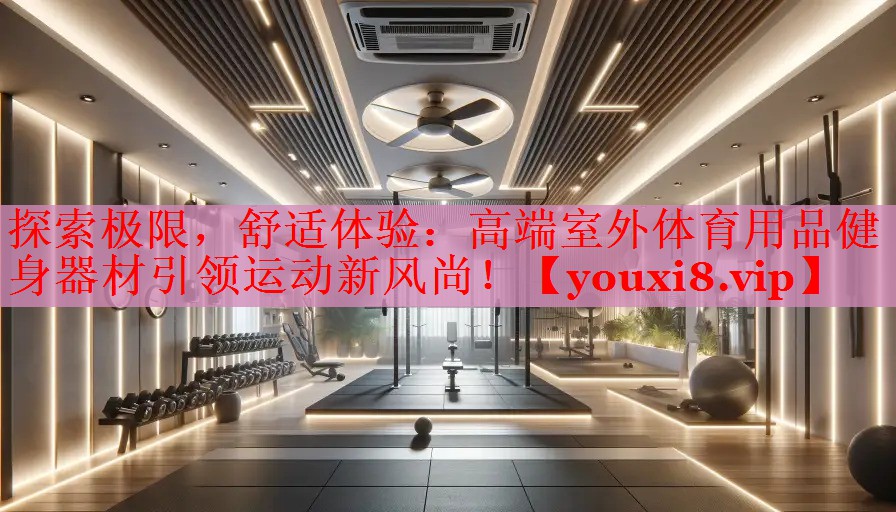 探索极限，舒适体验：高端室外体育用品健身器材引领运动新风尚！